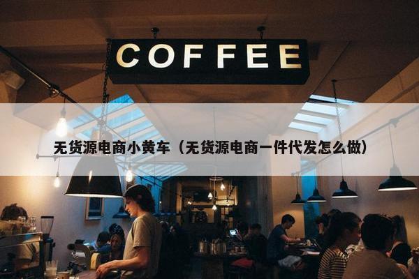 无货源电商小黄车（无货源电商一件代发怎么做）