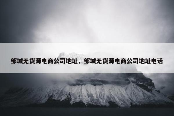 邹城无货源电商公司地址，邹城无货源电商公司地址电话