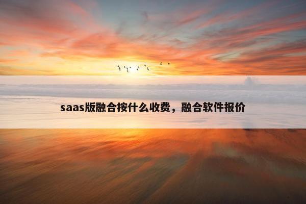 saas版融合按什么收费，融合软件报价