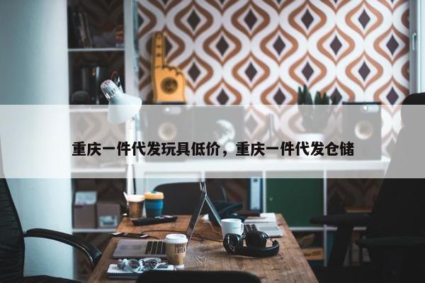 重庆一件代发玩具低价，重庆一件代发仓储