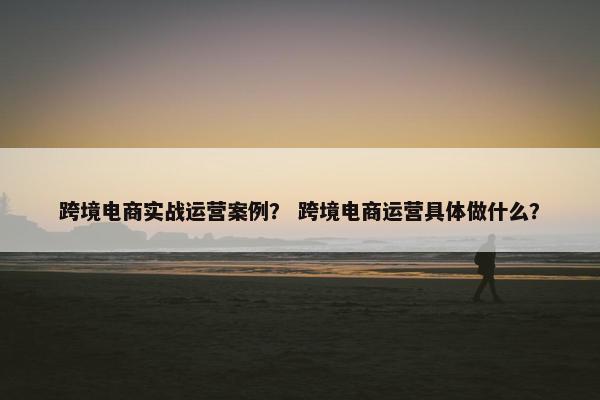 跨境电商实战运营案例？ 跨境电商运营具体做什么？