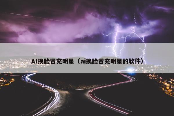 AI换脸冒充明星（ai换脸冒充明星的软件）