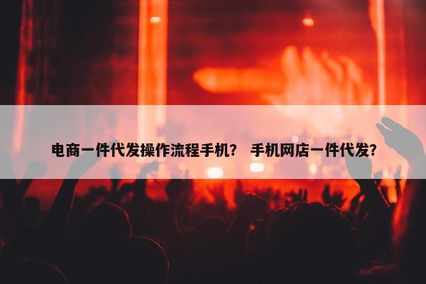 电商一件代发操作流程手机？ 手机网店一件代发？
