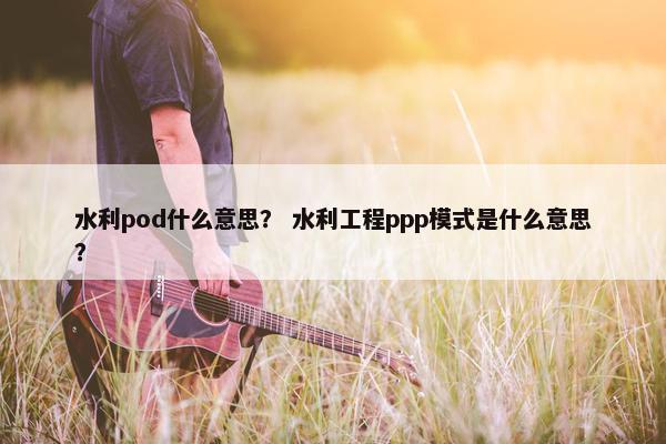 水利pod什么意思？ 水利工程ppp模式是什么意思？