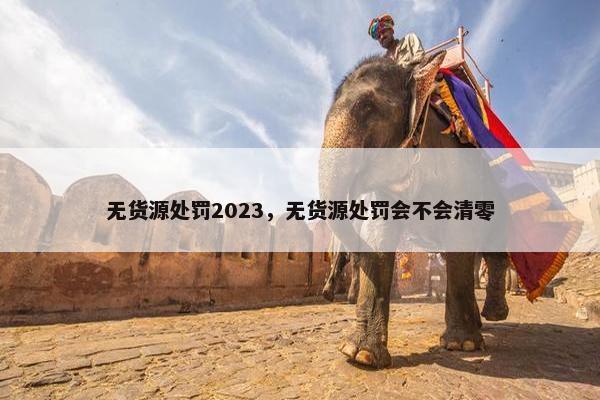 无货源处罚2023，无货源处罚会不会清零