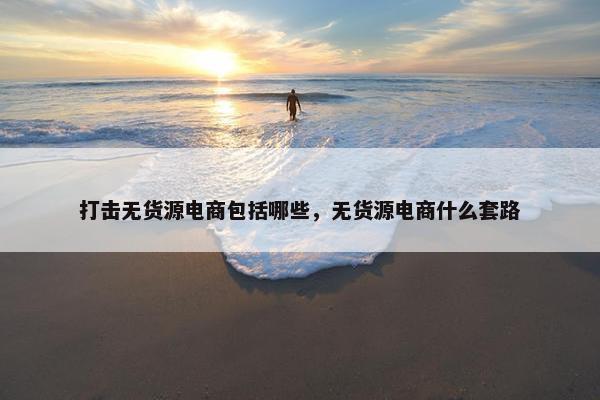 打击无货源电商包括哪些，无货源电商什么套路