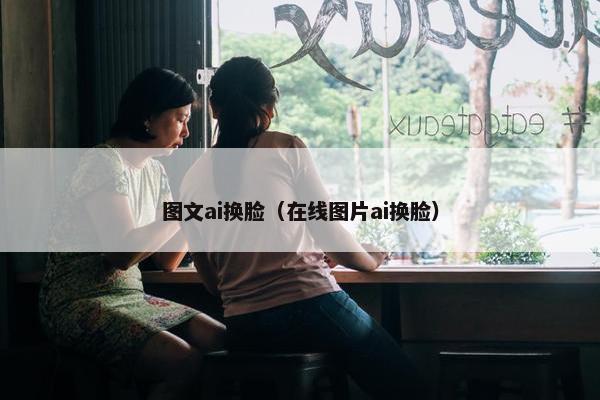 图文ai换脸（在线图片ai换脸）