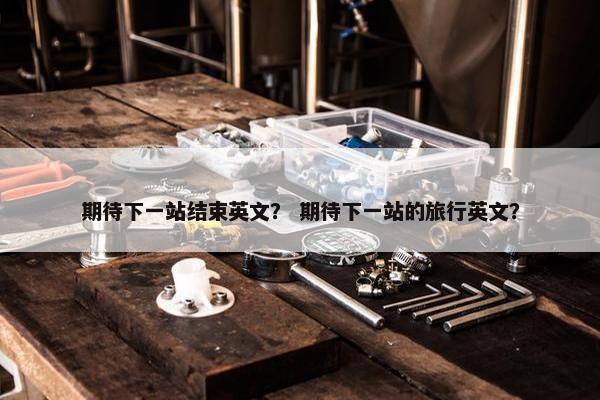 期待下一站结束英文？ 期待下一站的旅行英文？