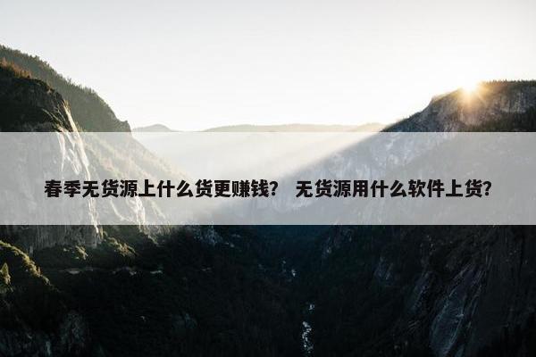 春季无货源上什么货更赚钱？ 无货源用什么软件上货？