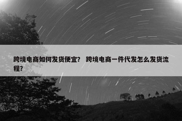 跨境电商如何发货便宜？ 跨境电商一件代发怎么发货流程？
