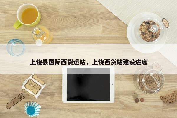 上饶县国际西货运站，上饶西货站建设进度