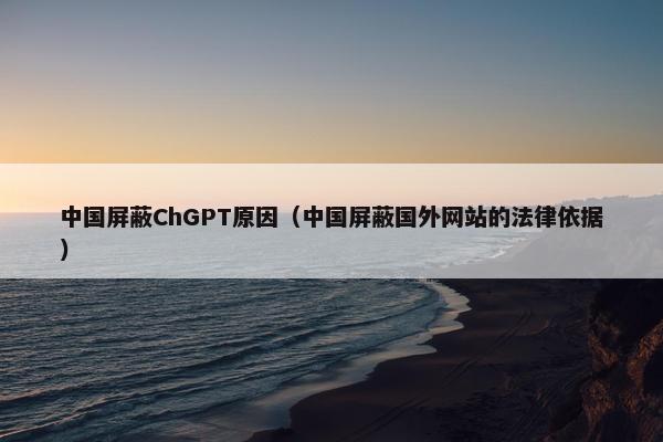 中国屏蔽ChGPT原因（中国屏蔽国外网站的法律依据）