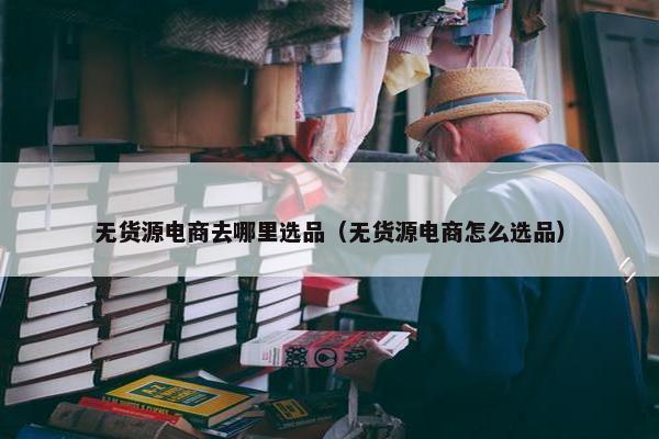 无货源电商去哪里选品（无货源电商怎么选品）
