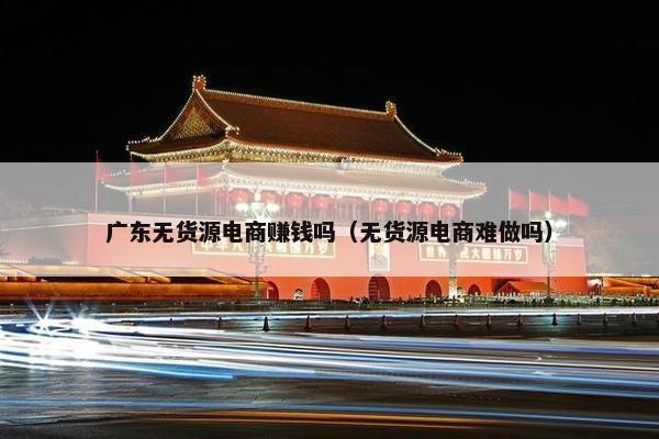 广东无货源电商赚钱吗（无货源电商难做吗）