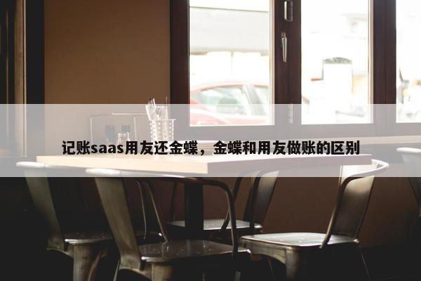 记账saas用友还金蝶，金蝶和用友做账的区别