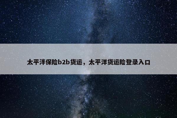 太平泮保险b2b货运，太平洋货运险登录入口