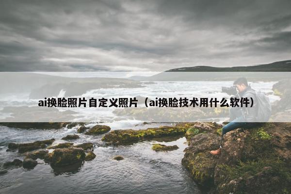 ai换脸照片自定义照片（ai换脸技术用什么软件）