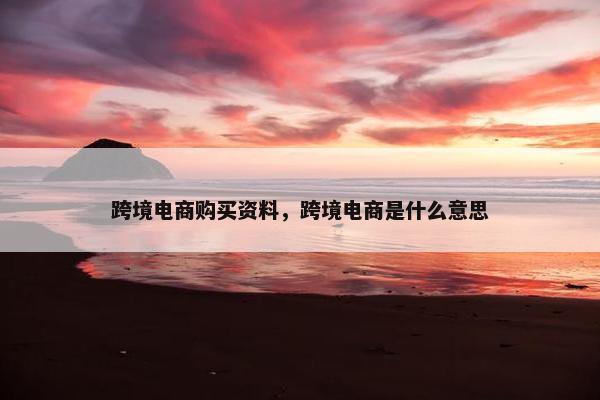 跨境电商购买资料，跨境电商是什么意思