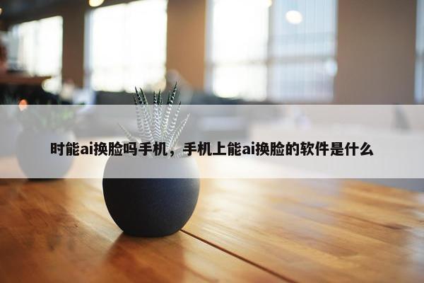 时能ai换脸吗手机，手机上能ai换脸的软件是什么