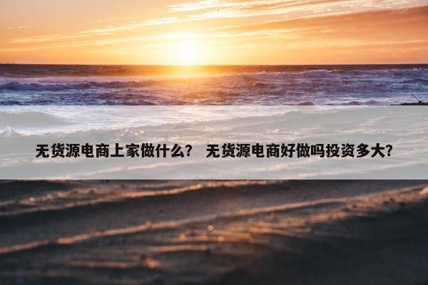无货源电商上家做什么？ 无货源电商好做吗投资多大？
