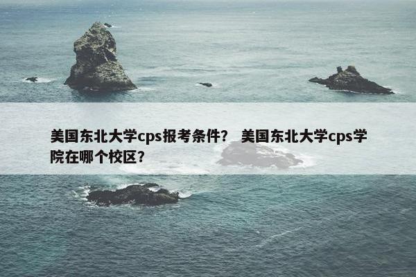 美国东北大学cps报考条件？ 美国东北大学cps学院在哪个校区？