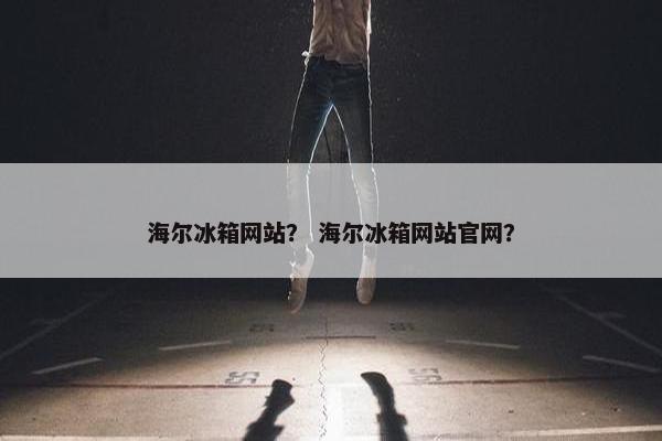 海尔冰箱网站？ 海尔冰箱网站官网？