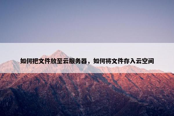 如何把文件放至云服务器，如何将文件存入云空间