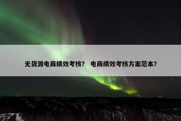 无货源电商绩效考核？ 电商绩效考核方案范本？