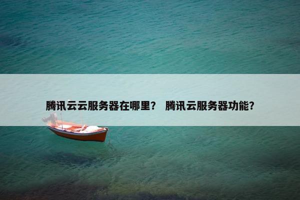 腾讯云云服务器在哪里？ 腾讯云服务器功能？