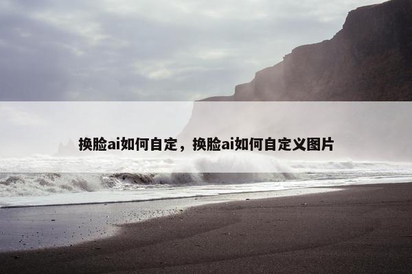 换脸ai如何自定，换脸ai如何自定义图片