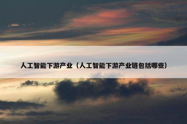 人工智能下游产业（人工智能下游产业链包括哪些）