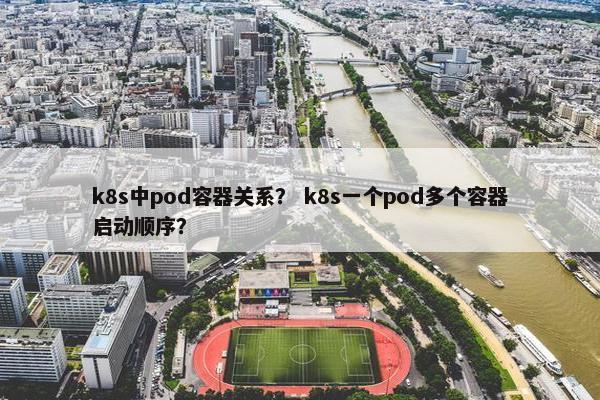 k8s中pod容器关系？ k8s一个pod多个容器启动顺序？