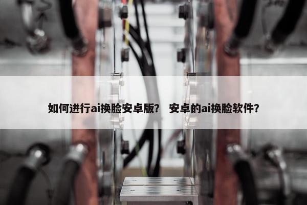 如何进行ai换脸安卓版？ 安卓的ai换脸软件？