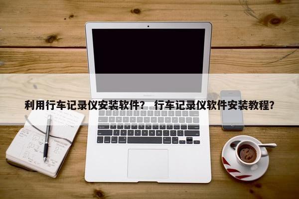 利用行车记录仪安装软件？ 行车记录仪软件安装教程？
