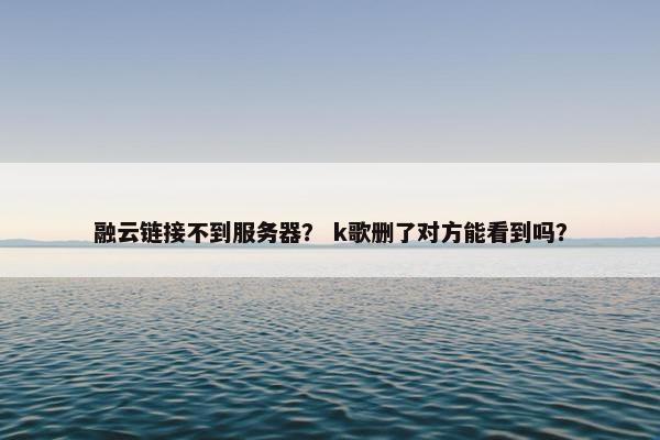 融云链接不到服务器？ k歌删了对方能看到吗？