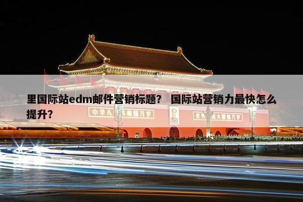 里国际站edm邮件营销标题？ 国际站营销力最快怎么提升？