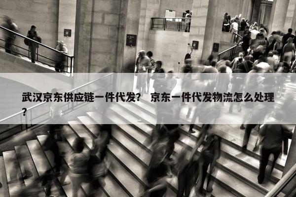 武汉京东供应链一件代发？ 京东一件代发物流怎么处理？