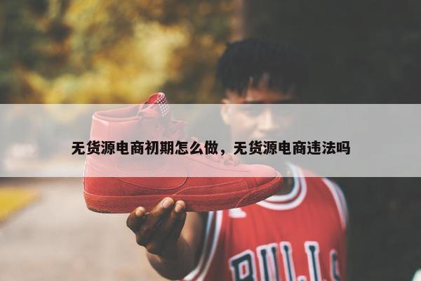 无货源电商初期怎么做，无货源电商违法吗