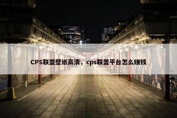 CPS联盟壁纸高清，cps联盟平台怎么赚钱