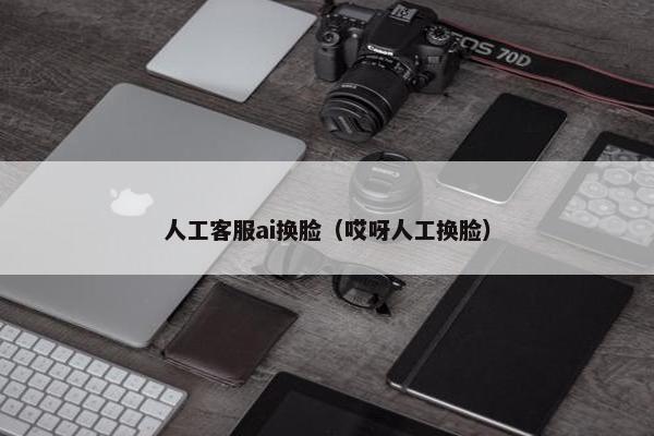 人工客服ai换脸（哎呀人工换脸）