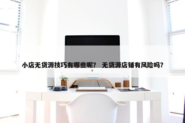 小店无货源技巧有哪些呢？ 无货源店铺有风险吗？