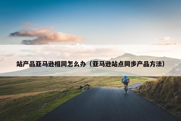 站产品亚马逊相同怎么办（亚马逊站点同步产品方法）