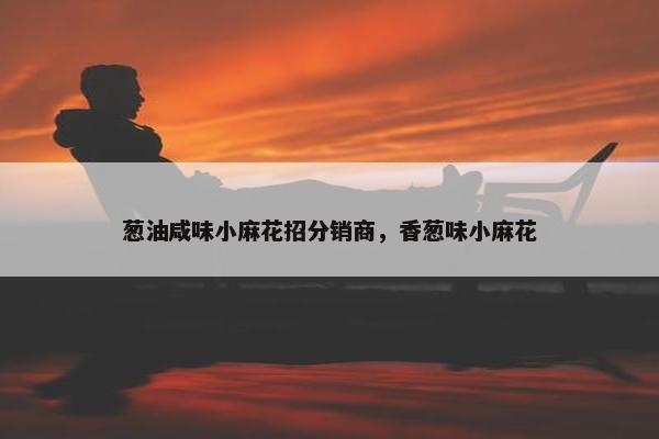 葱油咸味小麻花招分销商，香葱味小麻花