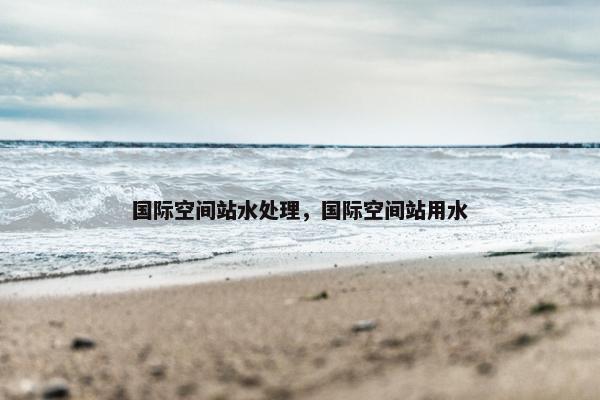 国际空间站水处理，国际空间站用水