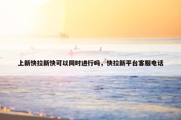 上新快拉新快可以同时进行吗，快拉新平台客服电话