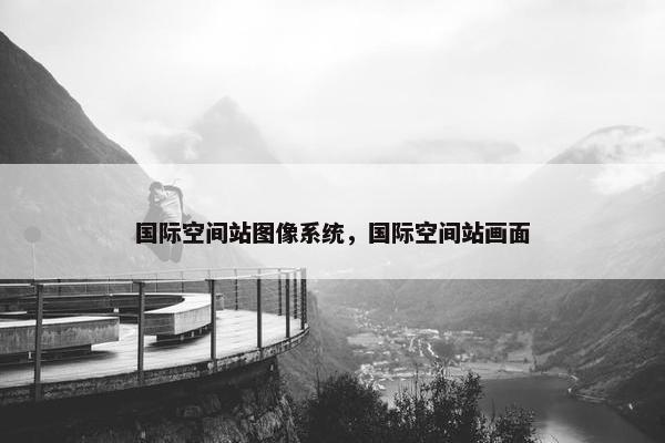 国际空间站图像系统，国际空间站画面