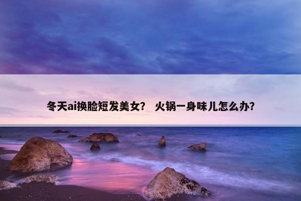 冬天ai换脸短发美女？ 火锅一身味儿怎么办？