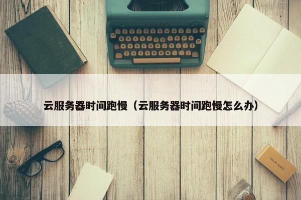 云服务器时间跑慢（云服务器时间跑慢怎么办）