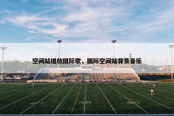 空间站播放国际歌，国际空间站背景音乐