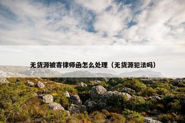 无货源被寄律师函怎么处理（无货源犯法吗）